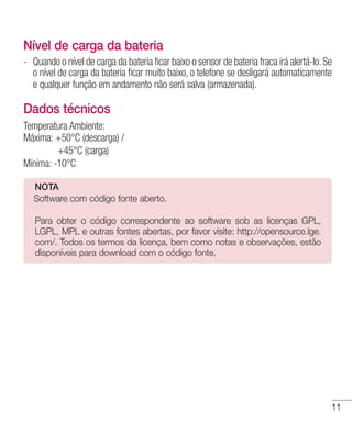 11
Nível de carga da bateria
- 	Quando o nível de carga da bateria ficar baixo o sensor de bateria fraca irá alertá-lo.Se
o nível de carga da bateria ficar muito baixo, o telefone se desligará automaticamente
e qualquer função em andamento não será salva (armazenada).
Dados técnicos
Temperatura Ambiente:	
Máxima: +50°C (descarga) /
	 +45°C (carga)
Mínima: -10°C
NOTA
	Software com código fonte aberto.
	
Para obter o código correspondente ao software sob as licenças GPL,
LGPL, MPL e outras fontes abertas, por favor visite: http://opensource.lge.
com/. Todos os termos da licença, bem como notas e observações, estão
disponíveis para download com o código fonte.
 