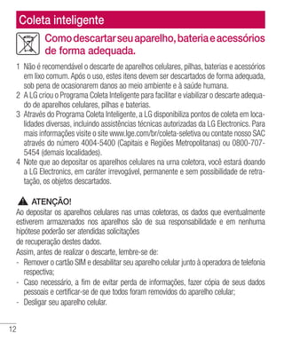 12
Comodescartarseuaparelho,bateriaeacessórios
de forma adequada.
1	 Não é recomendável o descarte de aparelhos celulares, pilhas, baterias e acessórios
em lixo comum.Após o uso, estes itens devem ser descartados de forma adequada,
sob pena de ocasionarem danos ao meio ambiente e à saúde humana.
2 	A LG criou o Programa Coleta Inteligente para facilitar e viabilizar o descarte adequa-
do de aparelhos celulares, pilhas e baterias.
3	 Através do Programa Coleta Inteligente, a LG disponibiliza pontos de coleta em loca-
lidades diversas, incluindo assistências técnicas autorizadas da LG Electronics. Para
mais informações visite o site www.lge.com/br/coleta-seletiva ou contate nosso SAC
através do número 4004-5400 (Capitais e Regiões Metropolitanas) ou 0800-707-
5454 (demais localidades).
4 	Note que ao depositar os aparelhos celulares na urna coletora, você estará doando
a LG Electronics, em caráter irrevogável, permanente e sem possibilidade de retra-
tação, os objetos descartados.
ATENÇÃO!
Ao depositar os aparelhos celulares nas urnas coletoras, os dados que eventualmente
estiverem armazenados nos aparelhos são de sua responsabilidade e em nenhuma
hipótese poderão ser atendidas solicitações
de recuperação destes dados.
Assim, antes de realizar o descarte, lembre-se de:
- 	Remover o cartão SIM e desabilitar seu aparelho celular junto à operadora de telefonia
respectiva;
- 	Caso necessário, a fim de evitar perda de informações, fazer cópia de seus dados
pessoais e certificar-se de que todos foram removidos do aparelho celular;
- 	Desligar seu aparelho celular.
Coleta inteligente
 