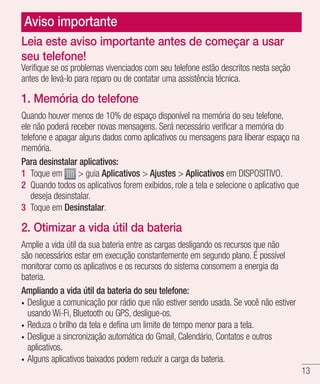 13
Aviso importante
Verifique se os problemas vivenciados com seu telefone estão descritos nesta seção
antes de levá-lo para reparo ou de contatar uma assistência técnica.
1. Memória do telefone
Quando houver menos de 10% de espaço disponível na memória do seu telefone,
ele não poderá receber novas mensagens. Será necessário verificar a memória do
telefone e apagar alguns dados como aplicativos ou mensagens para liberar espaço na
memória.
Para desinstalar aplicativos:
1 	Toque em > guia Aplicativos > Ajustes > Aplicativos em DISPOSITIVO.
2 	Quando todos os aplicativos forem exibidos, role a tela e selecione o aplicativo que
deseja desinstalar.
3 	Toque em Desinstalar.
2. Otimizar a vida útil da bateria
Amplie a vida útil da sua bateria entre as cargas desligando os recursos que não
são necessários estar em execução constantemente em segundo plano. É possível
monitorar como os aplicativos e os recursos do sistema consomem a energia da
bateria.
Ampliando a vida útil da bateria do seu telefone:
•	 Desligue a comunicação por rádio que não estiver sendo usada. Se você não estiver
usando Wi-Fi, Bluetooth ou GPS, desligue-os.
•	 Reduza o brilho da tela e defina um limite de tempo menor para a tela.
•	 Desligue a sincronização automática do Gmail, Calendário, Contatos e outros
aplicativos.
•	 Alguns aplicativos baixados podem reduzir a carga da bateria.
Leia este aviso importante antes de começar a usar
seu telefone!
 