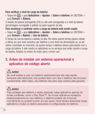 14
Para verificar o nível de carga da bateria:
•	 Toque em > guia Aplicativos > Ajustes > Sobre o telefone em SISTEMA >
guia Comum > Bateria.
O estado da bateria (carregando (CA) ou não esta carregando) e o nível da bateria
(porcentagem carregada) é exibido na parte superior da tela.
Para monitorar e controlar como a carga da bateria está sendo usada:
•	 Toque em > guia Aplicativos > Ajustes > Sobre o telefone em SISTEMA >
guia Comum > Bateria > Uso da bateria.
O tempo de uso da bateria é exibido na tela. Ele indica quanto tempo passou desde
a última vez que você conectou seu telefone a uma fonte de alimentação ou, se ele
estiver conectado no momento, há quanto tempo o telefone esteve executando com a
carga da bateria. A tela mostra os aplicativos ou os serviços que estão usando a carga
da bateria, listados na ordem de maior para o menor uso.
3. Antes de instalar um sistema operacional e
aplicativo de código aberto
AVISO
Se você instalar e usar um sistema operacional que não seja aquele
fornecido pelo fabricante, isso poderá fazer com que o telefone não funcione
corretamente. Além disso, seu telefone não será mais coberto pela garantia.
AVISO
Para proteger seu telefone e dados pessoais, baixe aplicativos apenas de
fontes confiáveis, como o Play Store™. Se houver aplicativos instalados
inadequadamente em seu telefone, o telefone poderá não funcionar
normalmente ou poderá ocorrer um erro grave. Você deverá desinstalar esses
aplicativos e todos os dados associados e configurações do telefone.
 