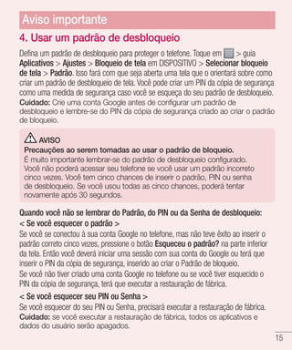 15
4. Usar um padrão de desbloqueio
Defina um padrão de desbloqueio para proteger o telefone. Toque em  guia
Aplicativos  Ajustes  Bloqueio de tela em DISPOSITIVO  Selecionar bloqueio
de tela  Padrão. Isso fará com que seja aberta uma tela que o orientará sobre como
criar um padrão de desbloqueio de tela. Você pode criar um PIN da cópia de segurança
como uma medida de segurança caso você se esqueça do seu padrão de desbloqueio.
Cuidado: Crie uma conta Google antes de configurar um padrão de
desbloqueio e lembre-se do PIN da cópia de segurança criado ao criar o padrão
de bloqueio.
AVISO
Precauções ao serem tomadas ao usar o padrão de bloqueio.
É muito importante lembrar-se do padrão de desbloqueio configurado.
Você não poderá acessar seu telefone se você usar um padrão incorreto
cinco vezes. Você tem cinco chances de inserir o padrão, PIN ou senha
de desbloqueio. Se você usou todas as cinco chances, poderá tentar
novamente após 30 segundos.
Quando você não se lembrar do Padrão, do PIN ou da Senha de desbloqueio:
 Se você esquecer o padrão 
Se você se conectou à sua conta Google no telefone, mas não teve êxito ao inserir o
padrão correto cinco vezes, pressione o botão Esqueceu o padrão? na parte inferior
da tela. Então você deverá iniciar uma sessão com sua conta do Google ou terá que
inserir o PIN da cópia de segurança, inserido ao criar o Padrão de bloqueio.
Se você não tiver criado uma conta Google no telefone ou se você tiver esquecido o
PIN da cópia de segurança, terá que executar a restauração de fábrica.
 Se você esquecer seu PIN ou Senha 
Se você esquecer do seu PIN ou Senha, precisará executar a restauração de fábrica.
Cuidado: se você executar a restauração de fábrica, todos os aplicativos e
dados do usuário serão apagados.
Aviso importante
 