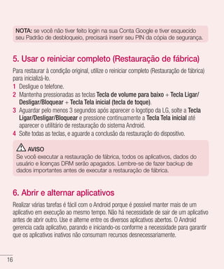 16
NOTA: se você não tiver feito login na sua Conta Google e tiver esquecido
seu Padrão de desbloqueio, precisará inserir seu PIN da cópia de segurança.
5. Usar o reiniciar completo (Restauração de fábrica)
Para restaurar à condição original, utilize o reiniciar completo (Restauração de fábrica)
para inicializá-lo.
1 	Desligue o telefone.
2 	Mantenha pressionadas as teclas Tecla de volume para baixo + Tecla Ligar/
Desligar/Bloquear + Tecla Tela inicial (tecla de toque).
3 	Aguardar pelo menos 3 segundos após aparecer o logotipo da LG, solte a Tecla
Ligar/Desligar/Bloquear e pressione continuamente a Tecla Tela inicial até
aparecer o utilitário de restauração do sistema Android.
4 	Solte todas as teclas, e aguarde a conclusão da restauração do dispositivo.
AVISO
Se você executar a restauração de fábrica, todos os aplicativos, dados do
usuário e licenças DRM serão apagados. Lembre-se de fazer backup de
dados importantes antes de executar a restauração de fábrica.
6. Abrir e alternar aplicativos
Realizar várias tarefas é fácil com o Android porque é possível manter mais de um
aplicativo em execução ao mesmo tempo. Não há necessidade de sair de um aplicativo
antes de abrir outro. Use e alterne entre os diversos aplicativos abertos. O Android
gerencia cada aplicativo, parando e iniciando-os conforme a necessidade para garantir
que os aplicativos inativos não consumam recursos desnecessariamente.
 
