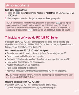 17
Para parar os aplicativos:
1 	Toque em  guia Aplicativos  Ajustes  Aplicativos em DISPOSITIVO  EM
EXECUÇÃO.
2 	Role e toque no aplicativo desejado e toque em Parar para pará-lo.
NOTA: para realizar várias tarefas, pressione a tecla Início para ir para
outro aplicativo enquanto estiver usando um aplicativo. Isso não parará o
aplicativo em execução em segundo plano no dispositivo. Certifique-se de
pressionar a tecla Voltar para sair de um aplicativo depois de usá-lo.
7. Instalar o software de PC (LG PC Suite)
O aplicativo de PC LG PC Suite é um programa que ajuda você a conectar seu
dispositivo a um PC via cabo USB ou Wi-Fi. Depois de conectado, você poderá usar as
funções de seu dispositivo a partir do seu PC.
Com seu software de PC LG PC Suite, você pode...
•	 Gerenciar e reproduzir conteúdo de mídia (música, filmes, fotos) em seu PC.
•	 Enviar conteúdo multimídia para seu dispositivo.
•	 Sincronizar dados (agendas, contatos, favoritos) em seu dispositivo e no seu PC.
•	 Fazer backup dos aplicativos em seu dispositivo.
•	 Atualizar os softwares em seu dispositivo.
•	 Fazer backup e restaurar o dispositivo.
•	 Reproduzir conteúdo multimídia armazenado em seu PC em seu dispositivo.
NOTA: você pode usar o menu Ajuda no aplicativo para descobrir como usar
o aplicativo de PC LG PC Suite.
Instalar o aplicativo de PC “LG PC Suite”
O aplicativo de PC LG PC Suite pode ser baixado do site da LG.
1 	Acesse www.lg.com/common/index.jsp e selecione um país.
Aviso importante
 