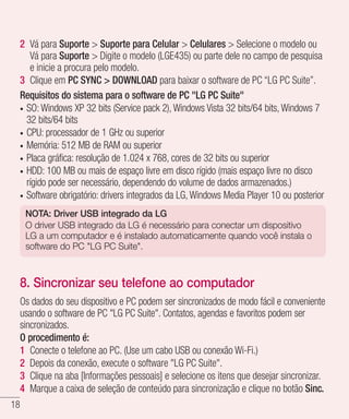 18
2 	Vá para Suporte  Suporte para Celular  Celulares  Selecione o modelo ou
Vá para Suporte  Digite o modelo (LGE435) ou parte dele no campo de pesquisa
e inicie a procura pelo modelo.
3 	Clique em PC SYNC  DOWNLOAD para baixar o software de PC “LG PC Suite”.
Requisitos do sistema para o software de PC LG PC Suite
•	 SO: Windows XP 32 bits (Service pack 2), Windows Vista 32 bits/64 bits, Windows 7
32 bits/64 bits
•	 CPU: processador de 1 GHz ou superior
•	 Memória: 512 MB de RAM ou superior
•	 Placa gráfica: resolução de 1.024 x 768, cores de 32 bits ou superior
•	 HDD: 100 MB ou mais de espaço livre em disco rígido (mais espaço livre no disco
rígido pode ser necessário, dependendo do volume de dados armazenados.)
•	 Software obrigatório: drivers integrados da LG, Windows Media Player 10 ou posterior
NOTA: Driver USB integrado da LG
O driver USB integrado da LG é necessário para conectar um dispositivo
LG a um computador e é instalado automaticamente quando você instala o
software do PC LG PC Suite.
8. Sincronizar seu telefone ao computador
Os dados do seu dispositivo e PC podem ser sincronizados de modo fácil e conveniente
usando o software de PC LG PC Suite. Contatos, agendas e favoritos podem ser
sincronizados.
O procedimento é:
1 	Conecte o telefone ao PC. (Use um cabo USB ou conexão Wi-Fi.)
2 	Depois da conexão, execute o software LG PC Suite.
3 	Clique na aba [Informações pessoais] e selecione os itens que desejar sincronizar.
4 	Marque a caixa de seleção de conteúdo para sincronização e clique no botão Sinc.
 