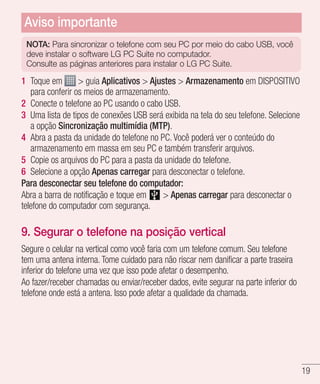 19
NOTA: Para sincronizar o telefone com seu PC por meio do cabo USB, você
deve instalar o software LG PC Suite no computador. 	
Consulte as páginas anteriores para instalar o LG PC Suite.
1 	Toque em  guia Aplicativos  Ajustes  Armazenamento em DISPOSITIVO
para conferir os meios de armazenamento.
2 	Conecte o telefone ao PC usando o cabo USB.
3 	Uma lista de tipos de conexões USB será exibida na tela do seu telefone. Selecione
a opção Sincronização multimídia (MTP).
4 	Abra a pasta da unidade do telefone no PC. Você poderá ver o conteúdo do
armazenamento em massa em seu PC e também transferir arquivos.
5 	Copie os arquivos do PC para a pasta da unidade do telefone.
6 	Selecione a opção Apenas carregar para desconectar o telefone.
Para desconectar seu telefone do computador:
Abra a barra de notificação e toque em   Apenas carregar para desconectar o
telefone do computador com segurança.
9. Segurar o telefone na posição vertical
Segure o celular na vertical como você faria com um telefone comum. Seu telefone
tem uma antena interna. Tome cuidado para não riscar nem danificar a parte traseira
inferior do telefone uma vez que isso pode afetar o desempenho.
Ao fazer/receber chamadas ou enviar/receber dados, evite segurar na parte inferior do
telefone onde está a antena. Isso pode afetar a qualidade da chamada.
Aviso importante
 