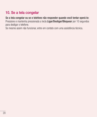 20
10. Se a tela congelar
Se a tela congelar ou se o telefone não responder quando você tentar operá-lo:
Pressione e mantenha pressionada a tecla Ligar/Desligar/Bloquear por 10 segundos
para desligar o telefone.
Se mesmo assim não funcionar, entre em contato com uma assistência técnica.
 