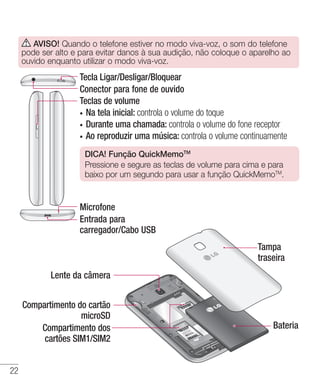 22
Teclas de volume
•	 Na tela inicial: controla o volume do toque
•	 Durante uma chamada: controla o volume do fone receptor
•	 Ao reproduzir uma música: controla o volume continuamente
DICA! Função QuickMemoTM
Pressione e segure as teclas de volume para cima e para
baixo por um segundo para usar a função QuickMemoTM
.
Tecla Ligar/Desligar/Bloquear
Conector para fone de ouvido
Microfone
Entrada para
carregador/Cabo USB
Lente da câmera
Compartimento do cartão
microSD
Compartimento dos
cartões SIM1/SIM2
Tampa
traseira
Bateria
AVISO! Quando o telefone estiver no modo viva-voz, o som do telefone
pode ser alto e para evitar danos à sua audição, não coloque o aparelho ao
ouvido enquanto utilizar o modo viva-voz.
 