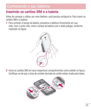 23
Inserindo os cartões SIM e a bateria
Antes de começar a utilizar seu novo telefone, você precisa configurá-lo. Para inserir os
cartões SIM e a bateria:
1 	Para remover a tampa da bateria, pressione o telefone firmemente em sua
mão. Com a outra mão, retire a tampa da bateria com o dedo polegar, conforme
mostrado na figura.
2 	Insira os cartões SIM em seus respectivos compartimentos como exibido na figura.
Certifique-se de que a área de contato dourada do cartão esteja virada para baixo.
Conhecendo o seu telefone
 