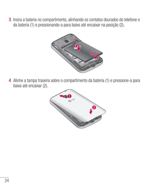 24
3 	Insira a bateria no compartimento, alinhando os contatos dourados do telefone e
da bateria (1) e pressionando-a para baixo até encaixar na posição (2).	
4 	Alinhe a tampa traseira sobre o compartimento da bateria (1) e pressione-a para
baixo até encaixar (2).
 