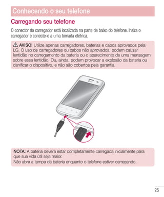 25
Carregando seu telefone
O conector do carregador está localizada na parte de baixo do telefone. Insira o
carregador e conecte-o a uma tomada elétrica.
AVISO! Utilize apenas carregadores, baterias e cabos aprovados pela
LG. O uso de carregadores ou cabos não aprovados, podem causar
lentidão no carregamento da bateria ou o aparecimento de uma mensagem
sobre essa lentidão. Ou, ainda, podem provocar a explosão da bateria ou
danificar o dispositivo, e não são cobertos pela garantia.
NOTA: A bateria deverá estar completamente carregada inicialmente para
que sua vida útil seja maior.
Não abra a tampa da bateria enquanto o telefone estiver carregando.
Conhecendo o seu telefone
 