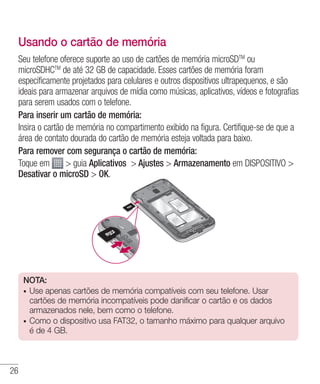 26
Usando o cartão de memória
Seu telefone oferece suporte ao uso de cartões de memória microSDTM
ou
microSDHCTM
de até 32 GB de capacidade. Esses cartões de memória foram
especificamente projetados para celulares e outros dispositivos ultrapequenos, e são
ideais para armazenar arquivos de mídia como músicas, aplicativos, vídeos e fotografias
para serem usados com o telefone.
Para inserir um cartão de memória:
Insira o cartão de memória no compartimento exibido na figura. Certifique-se de que a
área de contato dourada do cartão de memória esteja voltada para baixo.
Para remover com segurança o cartão de memória:
Toque em  guia Aplicativos  Ajustes  Armazenamento em DISPOSITIVO 
Desativar o microSD  OK.
NOTA:  
•	 Use apenas cartões de memória compatíveis com seu telefone. Usar
cartões de memória incompatíveis pode danificar o cartão e os dados
armazenados nele, bem como o telefone.
•	 Como o dispositivo usa FAT32, o tamanho máximo para qualquer arquivo
é de 4 GB.
 