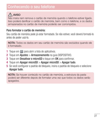 27
AVISO
Não insira nem remova o cartão de memória quando o telefone estiver ligado.
Isso poderá danificar o cartão de memória, bem como o telefone, e os dados
armazenados no cartão de memória poderão ser corrompidos.
Para formatar o cartão de memória:
Seu cartão de memória pode já estar formatado. Se não estiver, você deverá formatá-lo
antes de poder usá-lo.
NOTA: Todos os dados em seu cartão de memória são excluídos quando ele
é formatado.
1 	Toque em para abrir a lista de aplicativos.
2 	Toque em Ajustes  Armazenamento na guia DISPOSITIVO.
3 	Toque em Desativar o microSD e toque em OK para confirmar.
4 	Toque em Apagar microSD  Apagar microSD  Apagar tudo.
5 	Se você configurar o padrão de bloqueio, insira o padrão de bloqueio e selecione
Apagar tudo.
NOTA: Se houver conteúdo no cartão de memória, a estrutura da pasta
poderá ser diferente depois de formatar uma vez que todos os dados serão
apagados.
Conhecendo o seu telefone
 