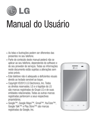 Manual do Usuário
•	 As telas e ilustrações podem ser diferentes das
presentes no seu telefone.
•	 Parte do conteúdo deste manual poderá não se
aplicar ao seu telefone, dependendo do software e
do seu provedor de serviços. Todas as informações
neste documento estão sujeitas a alterações sem
aviso prévio.
•	 Este telefone não é adequado a deficientes visuais
devido ao teclado sensível ao toque.
•	 Copyright ©2013 LG Electronics, Inc. Todos
os direitos reservados. LG e o logotipo da LG
são marcas registradas do Grupo LG e de suas
entidades relacionadas. Todas as outras marcas
registradas pertencem a seus respectivos
proprietários.
•	 Google™, Google Maps™, Gmail™, YouTube™,
Google Talk™ e Play Store™ são marcas
registradas da Google, Inc.
 