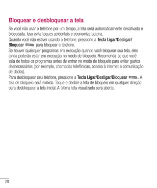 28
Bloquear e desbloquear a tela
Se você não usar o telefone por um tempo, a tela será automaticamente desativada e
bloqueada. Isso evita toques acidentais e economiza bateria.
Quando você não estiver usando o telefone, pressione a Tecla Ligar/Desligar/
Bloquear para bloquear o telefone.
Se houver quaisquer programas em execução quando você bloquear sua tela, eles
ainda poderão estar em execução no modo de bloqueio. Recomenda-se que você
saia de todos os programas antes de entrar no modo de bloqueio para evitar gastos
desnecessários (por exemplo, chamadas telefônicas, acesso à internet e comunicação
de dados).
Para desbloquear seu telefone, pressione a Tecla Ligar/Desligar/Bloquear . A
tela de bloqueio será exibida. Toque e deslize a tela de bloqueio em qualquer direção
para desbloquear a tela inicial. A última tela visualizada será aberta.
 