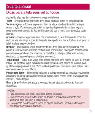 29
Sua tela inicial
Dicas para a tela sensível ao toque
Aqui estão algumas dicas de como navegar no telefone.
Tocar – Um único toque seleciona itens, links, atalhos e letras no teclado na tela.
Tocar e segurar – Toque e segure um item na tela, e não levante o dedo até que
ocorra a ação. Por exemplo, para abrir as opções disponíveis do contato, toque e
segure sobre um contato da lista de Contatos até que o menu com as opções sejam
abertas.
Arrastar – Toque e segure um item por um momento e, sem tirar o dedo, mova seu
dedo na tela até atingir a posição desejada. Você pode arrastar aplicativos e widgets na
tela inicial para reposicioná-los.
Deslizar – Para deslizar, mova rapidamente seu dedo pela superfície da tela, sem
pausa, assim você não arrastará nenhum item. Por exemplo, você pode deslizar a tela
para cima ou para baixo por uma lista de contatos ou navegar pelas Telas iniciais,
deslizando da esquerda para a direita (e vice-versa).
Toque duplo – Toque duas vezes para aplicar zoom em uma página da Web ou em um
mapa. Por exemplo, toque rapidamente duas vezes em uma página de internet, para
ajustar essa página com a tela. Você também pode tocar duas vezes para aplicar mais
ou menos zoom ao usar Mapas.
Pinçar para Zoom – Use o dedo indicador e polegar como pinça, e realize movimentos
de separar ou juntar, para aplicar mais ou menos zoom. Amplie sobre o Navegador de
internet, Fotos e Mapas.
Girar a tela – Muitos aplicativos e menus, a tela se ajusta à orientação física do
dispositivo.
NOTA:
•	 Para selecionar um item, toque no centro do ícone.
•	 Não pressione muito forte; a tela de toque é sensível o suficiente para
funcionar com um leve e firme toque.
•	 Use a ponta do dedo para tocar na opção desejada. Tenha cuidado para
não tocar nenhuma outra tecla.
 