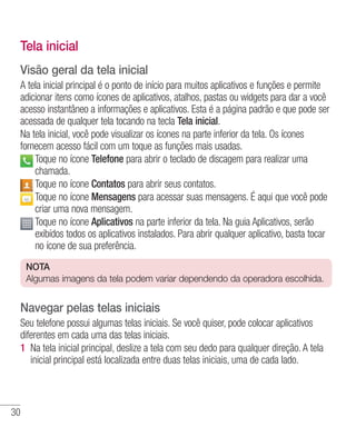 30
Tela inicial
Visão geral da tela inicial
A tela inicial principal é o ponto de início para muitos aplicativos e funções e permite
adicionar itens como ícones de aplicativos, atalhos, pastas ou widgets para dar a você
acesso instantâneo a informações e aplicativos. Esta é a página padrão e que pode ser
acessada de qualquer tela tocando na tecla Tela inicial.
Na tela inicial, você pode visualizar os ícones na parte inferior da tela. Os ícones
fornecem acesso fácil com um toque as funções mais usadas.
 Toque no ícone Telefone para abrir o teclado de discagem para realizar uma
chamada.
 Toque no ícone Contatos para abrir seus contatos.
 Toque no ícone Mensagens para acessar suas mensagens. É aqui que você pode
criar uma nova mensagem.
 Toque no ícone Aplicativos na parte inferior da tela. Na guia Aplicativos, serão
exibídos todos os aplicativos instalados. Para abrir qualquer aplicativo, basta tocar
no ícone de sua preferência.
NOTA
Algumas imagens da tela podem variar dependendo da operadora escolhida.
Navegar pelas telas iniciais
Seu telefone possui algumas telas iniciais. Se você quiser, pode colocar aplicativos
diferentes em cada uma das telas iniciais.
1 	Na tela inicial principal, deslize a tela com seu dedo para qualquer direção. A tela
inicial principal está localizada entre duas telas iniciais, uma de cada lado.
 