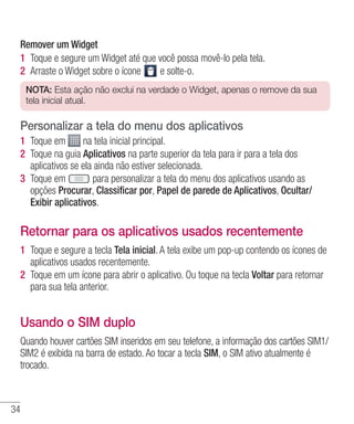 34
Remover um Widget
1 	Toque e segure um Widget até que você possa movê-lo pela tela.
2 	Arraste o Widget sobre o ícone e solte-o.
NOTA: Esta ação não exclui na verdade o Widget, apenas o remove da sua
tela inicial atual.
Personalizar a tela do menu dos aplicativos
1 	Toque em na tela inicial principal.
2 	Toque na guia Aplicativos na parte superior da tela para ir para a tela dos
aplicativos se ela ainda não estiver selecionada.
3 	Toque em para personalizar a tela do menu dos aplicativos usando as
opções Procurar, Classificar por, Papel de parede de Aplicativos, Ocultar/
Exibir aplicativos.
Retornar para os aplicativos usados recentemente
1 	Toque e segure a tecla Tela inicial. A tela exibe um pop-up contendo os ícones de
aplicativos usados recentemente.
2 	Toque em um ícone para abrir o aplicativo. Ou toque na tecla Voltar para retornar
para sua tela anterior.
Usando o SIM duplo
Quando houver cartões SIM inseridos em seu telefone, a informação dos cartões SIM1/
SIM2 é exibida na barra de estado. Ao tocar a tecla SIM, o SIM ativo atualmente é
trocado.
 
