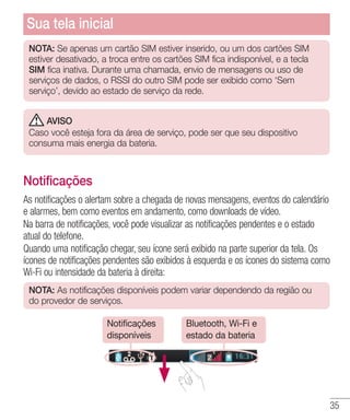 35
NOTA: Se apenas um cartão SIM estiver inserido, ou um dos cartões SIM
estiver desativado, a troca entre os cartões SIM fica indisponível, e a tecla
SIM fica inativa. Durante uma chamada, envio de mensagens ou uso de
serviços de dados, o RSSI do outro SIM pode ser exibido como ‘Sem
serviço’, devido ao estado de serviço da rede.
AVISO
Caso você esteja fora da área de serviço, pode ser que seu dispositivo
consuma mais energia da bateria.
Notificações
As notificações o alertam sobre a chegada de novas mensagens, eventos do calendário
e alarmes, bem como eventos em andamento, como downloads de vídeo.
Na barra de notificações, você pode visualizar as notificações pendentes e o estado
atual do telefone.
Quando uma notificação chegar, seu ícone será exibido na parte superior da tela. Os
ícones de notificações pendentes são exibidos à esquerda e os ícones do sistema como
Wi-Fi ou intensidade da bateria à direita:
NOTA: As notificações disponíveis podem variar dependendo da região ou
do provedor de serviços.
Notificações
disponíveis
Bluetooth, Wi-Fi e
estado da bateria
Sua tela inicial
 