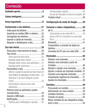 2
Conteúdo
Cuidados gerais.........................................5
Coleta inteligente.....................................12
Aviso importante.....................................13
Conhecendo o seu telefone.....................21
Visão geral do telefone...........................21
Inserindo os cartões SIM e a bateria.......23
Carregando seu telefone.........................25
Usando o cartão de memória..................26
Bloquear e desbloquear a tela.................28
Sua tela inicial.........................................29
Dicas para a tela sensível ao toque.........29
Tela inicial..............................................30
Visão geral da tela inicial.......................30
Navegar pelas telas iniciais...................30
Navegar pelos menus dos aplicativos.....31
Navegar pelos submenus......................31
Personalizar a tela..................................32
Alterar o papel de parede da tela inicial..32
Criar atalhos de aplicativos na tela inicial.....32
Adicionar e remover Widgets na tela 	
inicial...................................................33
Personalizar a tela do menu dos 	
aplicativos............................................34
Retornar para os aplicativos usados
recentemente.........................................34
Usando o SIM duplo................................34
Notificações............................................35
Deslizar para notificações e ajustes.......36
Configurações rápidas..........................36
Ícones do indicador na barra de estado..36
Teclado virtual........................................38
Configuração da conta do Google...........39
Conectar a redes e dispositivos..............40
Wi-Fi......................................................40
Conectando-se às redes Wi-Fi...............40
Ativar o Wi-Fi e conectá-lo a uma rede
Wi-Fi....................................................40
Bluetooth................................................41
Compartilhar a conexão de dados do
telefone..................................................42
Conexões de PC com um cabo USB........44
Chamadas................................................46
Realizar uma chamada...........................46
Realizar uma chamada a partir de
Contatos.................................................46
Atender e rejeitar uma chamada.............46
Ajustar o volume de chamada recebida..47
Fazendo uma segunda chamada.............47
Visualizando registros de chamadas.......47
Ajustes de chamadas..............................48
Contatos...................................................49
Procurando um contato..........................49
Adicionando um novo contato.................49
Contatos favoritos...................................49
Criando um grupo...................................50
Mover contatos do seu dispositivo antigo
para o novo............................................50
 