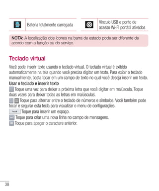 38
Bateria totalmente carregada
Vínculo USB e ponto de
acesso Wi-FI portátil ativados
NOTA: A localização dos ícones na barra de estado pode ser diferente de
acordo com a função ou do serviço.
Teclado virtual
Você pode inserir texto usando o teclado virtual. O teclado virtual é exibido
automaticamente na tela quando você precisa digitar um texto. Para exibir o teclado
manualmente, basta tocar em um campo de texto no qual você deseja inserir um texto.
Usar o teclado e inserir texto
Toque uma vez para deixar a próxima letra que você digitar em maiúscula. Toque
duas vezes para deixar todas as letras em maiúsculas.
Toque para alternar entre o teclado de números e símbolos. Você também pode
tocar e segurar esta tecla para visualizar o menu de configurações.
Toque para inserir um espaço.
Toque para criar uma nova linha no campo de mensagens.
Toque para apagar o caractere anterior.
 