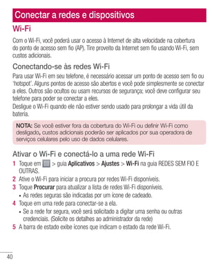 40
Conectar a redes e dispositivos
Wi-Fi
Com o Wi-Fi, você poderá usar o acesso à Internet de alta velocidade na cobertura
do ponto de acesso sem fio (AP). Tire proveito da Internet sem fio usando Wi-Fi, sem
custos adicionais.
Conectando-se às redes Wi-Fi
Para usar Wi-Fi em seu telefone, é necessário acessar um ponto de acesso sem fio ou
‘hotspot’. Alguns pontos de acesso são abertos e você pode simplesmente se conectar
a eles. Outros são ocultos ou usam recursos de segurança; você deve configurar seu
telefone para poder se conectar a eles.
Desligue o Wi-Fi quando ele não estiver sendo usado para prolongar a vida útil da
bateria.
NOTA: Se você estiver fora da cobertura do Wi-Fi ou definir Wi-Fi como
desligado, custos adicionais poderão ser aplicados por sua operadora de
serviços celulares pelo uso de dados celulares.
Ativar o Wi-Fi e conectá-lo a uma rede Wi-Fi
1 	Toque em  guia Aplicativos  Ajustes  Wi-Fi na guia REDES SEM FIO E
OUTRAS.
2 	Ative o Wi-Fi para iniciar a procura por redes Wi-Fi disponíveis.
3 	Toque Procurar para atualizar a lista de redes Wi-Fi disponíveis.
•	 As redes seguras são indicadas por um ícone de cadeado.
4 	Toque em uma rede para conectar-se a ela.
•	 Se a rede for segura, você será solicitado a digitar uma senha ou outras
credenciais. (Solicite os detalhes ao administrador da rede)
5 	A barra de estado exibe ícones que indicam o estado da rede Wi-Fi.
 