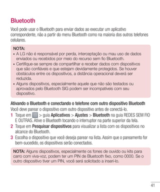 41
Bluetooth
Você pode usar o Bluetooth para enviar dados ao executar um aplicativo
correspondente, não a partir do menu Bluetooth como na maioria dos outros telefones
celulares.
NOTA:
•	 A LG não é responsável por perda, interceptação ou mau uso de dados
enviados ou recebidos por meio do recurso sem fio Bluetooth.
•	 Certifique-se sempre de compartilhar e receber dados com dispositivos
que são confiáveis e que estejam devidamente protegidos. Se houver
obstáculos entre os dispositivos, a distância operacional deverá ser
reduzida.
•	 Alguns dispositivos, especialmente aquele que não são testados ou
aprovados pelo Bluetooth SIG podem ser incompatíveis com seu
dispositivo.  
Ativando o Bluetooth e conectando o telefone com outro dispositivo Bluetooth
Você deve parear o dispositivo com outro dispositivo antes de conectá-lo.
1 	Toque em  guia Aplicativos  Ajustes  Bluetooth na guia REDES SEM FIO
E OUTRAS. Ative o Bluetooth tocando o interruptor na parte superior da tela.
2 	Toque em Pesquisar dispositivos para visualizar a lista com os dispositivos no
alcance do Bluetooth.
3 	Escolha o dispositivo que você deseja parear na lista. Assim que o pareamento for
bem-sucedido, os dispositivos serão conectados.
NOTA: Alguns dispositivos, especialmente os fones de ouvido ou kits para
carro com viva-voz, podem ter um PIN de Bluetooth fixo, como 0000. Se o
outro dispositivo tiver um PIN, você será solicitado a inseri-lo.
 