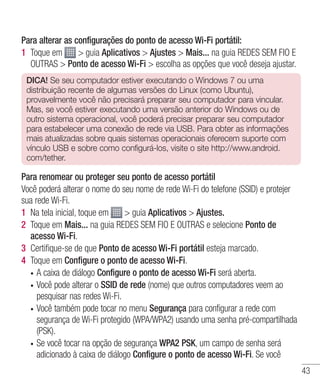 43
Para alterar as configurações do ponto de acesso Wi-Fi portátil:
1 	Toque em  guia Aplicativos  Ajustes  Mais... na guia REDES SEM FIO E
OUTRAS  Ponto de acesso Wi-Fi  escolha as opções que você deseja ajustar.
DICA! Se seu computador estiver executando o Windows 7 ou uma
distribuição recente de algumas versões do Linux (como Ubuntu),
provavelmente você não precisará preparar seu computador para vincular.
Mas, se você estiver executando uma versão anterior do Windows ou de
outro sistema operacional, você poderá precisar preparar seu computador
para estabelecer uma conexão de rede via USB. Para obter as informações
mais atualizadas sobre quais sistemas operacionais oferecem suporte com
vínculo USB e sobre como configurá-los, visite o site http://www.android.
com/tether.
Para renomear ou proteger seu ponto de acesso portátil
Você poderá alterar o nome do seu nome de rede Wi-Fi do telefone (SSID) e protejer
sua rede Wi-Fi.
1 	Na tela inicial, toque em  guia Aplicativos  Ajustes.
2 	Toque em Mais... na guia REDES SEM FIO E OUTRAS e selecione Ponto de
acesso Wi-Fi.
3 	Certifique-se de que Ponto de acesso Wi-Fi portátil esteja marcado.
4 	Toque em Configure o ponto de acesso Wi-Fi.
•	 A caixa de diálogo Configure o ponto de acesso Wi-Fi será aberta.
•	 Você pode alterar o SSID de rede (nome) que outros computadores veem ao
pesquisar nas redes Wi-Fi.
•	 Você também pode tocar no menu Segurança para configurar a rede com
segurança de Wi-Fi protegido (WPA/WPA2) usando uma senha pré-compartilhada
(PSK).
•	 Se você tocar na opção de segurança WPA2 PSK, um campo de senha será
adicionado à caixa de diálogo Configure o ponto de acesso Wi-Fi. Se você
 