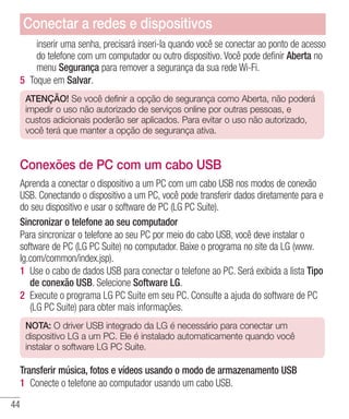 44
inserir uma senha, precisará inseri-la quando você se conectar ao ponto de acesso
do telefone com um computador ou outro dispositivo. Você pode definir Aberta no
menu Segurança para remover a segurança da sua rede Wi-Fi.
5 	Toque em Salvar.
ATENÇÃO! Se você definir a opção de segurança como Aberta, não poderá
impedir o uso não autorizado de serviços online por outras pessoas, e
custos adicionais poderão ser aplicados. Para evitar o uso não autorizado,
você terá que manter a opção de segurança ativa.
Conexões de PC com um cabo USB
Aprenda a conectar o dispositivo a um PC com um cabo USB nos modos de conexão
USB. Conectando o dispositivo a um PC, você pode transferir dados diretamente para e
do seu dispositivo e usar o software de PC (LG PC Suite).
Sincronizar o telefone ao seu computador
Para sincronizar o telefone ao seu PC por meio do cabo USB, você deve instalar o
software de PC (LG PC Suite) no computador. Baixe o programa no site da LG (www.
lg.com/common/index.jsp).
1 	Use o cabo de dados USB para conectar o telefone ao PC. Será exibida a lista Tipo
de conexão USB. Selecione Software LG.
2 	Execute o programa LG PC Suite em seu PC. Consulte a ajuda do software de PC
(LG PC Suite) para obter mais informações.
NOTA: O driver USB integrado da LG é necessário para conectar um
dispositivo LG a um PC. Ele é instalado automaticamente quando você
instalar o software LG PC Suite.
Transferir música, fotos e vídeos usando o modo de armazenamento USB
1 	Conecte o telefone ao computador usando um cabo USB.
Conectar a redes e dispositivos
 