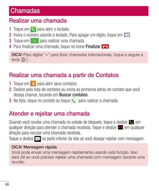 46
Chamadas
Realizar uma chamada
1 	Toque em para abrir o teclado.
2 	Insira o número usando o teclado. Para apagar um dígito, toque em .
3 	Toque em para realizar uma chamada.
4 	Para finalizar uma chamada, toque no ícone Finalizar .
DICA! Para digitar “+” para fazer chamadas internacionais, toque e segure a
tecla .
Realizar uma chamada a partir de Contatos
1 	Toque em para abrir seus contatos.
2 	Deslize pela lista de contatos ou insira as primeiras letras do contato que você
deseja chamar, tocando em Buscar contatos.
3 	Na lista, toque no contato ou toque   para realizar a chamada.
Atender e rejeitar uma chamada
Quando você recebe uma chamada no estado de bloqueio, toque e deslize em
qualquer direção para atender a chamada recebida. Toque e deslize em qualquer
direção para recusar uma chamada recebida.
Toque e deslize na parte inferior da tela se você desejar rejeitar com mensagem.
DICA! Mensagem rápida
Você pode enviar uma mensagem rapidamente usando esta função. Isso
será útil se você precisar rejeitar uma chamada com mensagem durante uma
reunião.
 