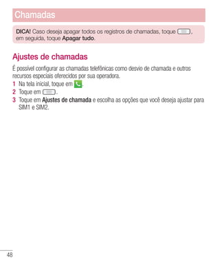 48
DICA! Caso deseja apagar todos os registros de chamadas, toque ,
em seguida, toque Apagar tudo.
Ajustes de chamadas
É possível configurar as chamadas telefônicas como desvio de chamada e outros
recursos especiais oferecidos por sua operadora.
1 	Na tela inicial, toque em .
2 	Toque em .
3 	Toque em Ajustes de chamada e escolha as opções que você deseja ajustar para
SIM1 e SIM2.
Chamadas
 