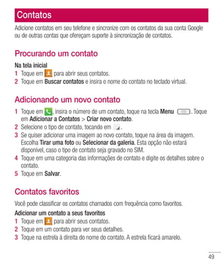 49
Contatos
Adicione contatos em seu telefone e sincronize com os contatos da sua conta Google
ou de outras contas que ofereçam suporte à sincronização de contatos.
Procurando um contato
Na tela inicial
1 	Toque em para abrir seus contatos.
2 	Toque em Buscar contatos e insira o nome do contato no teclado virtual.
Adicionando um novo contato
1 	Toque em , insira o número de um contato, toque na tecla Menu . Toque
em Adicionar a Contatos  Criar novo contato.
2 	Selecione o tipo de contato, tocando em .
3 	Se quiser adicionar uma imagem ao novo contato, toque na área da imagem. 	
Escolha Tirar uma foto ou Selecionar da galeria. Esta opção não estará
disponível, caso o tipo de contato seja gravado no SIM.
4 	Toque em uma categoria das informações de contato e digite os detalhes sobre o
contato.
5 	Toque em Salvar.
Contatos favoritos
Você pode classificar os contatos chamados com frequência como favoritos.
Adicionar um contato a seus favoritos
1 	Toque em para abrir seus contatos.
2 	Toque em um contato para ver seus detalhes.
3 	Toque na estrela à direita do nome do contato. A estrela ficará amarelo.
 