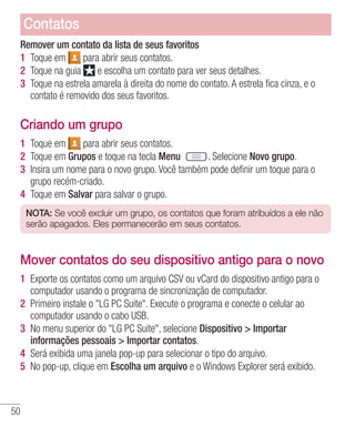50
Remover um contato da lista de seus favoritos
1 	Toque em para abrir seus contatos.
2 	Toque na guia e escolha um contato para ver seus detalhes.
3 	Toque na estrela amarela à direita do nome do contato. A estrela fica cinza, e o
contato é removido dos seus favoritos.
Criando um grupo
1 	Toque em para abrir seus contatos.
2 	Toque em Grupos e toque na tecla Menu . Selecione Novo grupo.
3 	Insira um nome para o novo grupo. Você também pode definir um toque para o
grupo recém-criado.
4 	Toque em Salvar para salvar o grupo.
NOTA: Se você excluir um grupo, os contatos que foram atribuídos a ele não
serão apagados. Eles permanecerão em seus contatos.
Mover contatos do seu dispositivo antigo para o novo
1 	Exporte os contatos como um arquivo CSV ou vCard do dispositivo antigo para o
computador usando o programa de sincronização de computador.
2 	Primeiro instale o LG PC Suite. Execute o programa e conecte o celular ao
computador usando o cabo USB.
3 	No menu superior do LG PC Suite, selecione Dispositivo  Importar
informações pessoais  Importar contatos.
4 	Será exibida uma janela pop-up para selecionar o tipo do arquivo.
5 	No pop-up, clique em Escolha um arquivo e o Windows Explorer será exibido.
Contatos
 