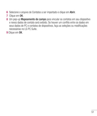 51
6 	Selecione o arquivo de Contatos a ser importado e clique em Abrir.
7 	Clique em OK.
8 	Um pop-up Mapeamento de campo para vincular os contatos em seu dispositivo
e novos dados de contato será exibido. Se houver um conflito entre os dados em
seus dados de PC e contatos de dispositivos, faça as seleções ou modificações
necessárias no LG PC Suite.
9 Clique em OK.
 
