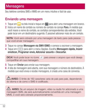 52
Mensagens
Seu telefone combina SMS e MMS em um menu intuitivo e fácil de usar.
Enviando uma mensagem
1 	Toque em na tela inicial e toque em para abrir uma mensagem em branco.
2 	Insira um nome de contato ou número de contato no campo Para. À medida que
você insere o nome do contato, os contatos correspondentes são exibidos. Você
pode tocar em um destinatário sugerido. É possível adicionar mais de um contato.
NOTA: Você será cobrado por uma mensagem de texto para cada pessoa
que você enviar mensagem.
3 	Toque no campo Mensagem via SIM1/SIM2 e comece a escrever a mensagem.
4 	Toque em para abrir o menu Opções. Escolha Mensagem rápida, Inserir
emoticon, Programar envio, Adicionar assunto e Descartar.
DICA! Você pode tocar no ícone para anexar o arquivo que você deseja
compartilhar em sua mensagem.
5 	Toque em Enviar para enviar sua mensagem.
6 	A tela de mensagem será aberta, com sua mensagem e número do destinatário. À
medida que você envia e recebe mensagens, é criada uma caixa de conversa.
AVISO: O limite de 160 caracteres varia de país para país, dependendo
do idioma e de como o SMS é codificado.
AVISO: Se um arquivo de imagem, vídeo ou áudio for adicionado a uma
mensagem SMS, ela será automaticamente convertida em uma mensagem
MMS, e você será cobrado proporcionalmente.
 