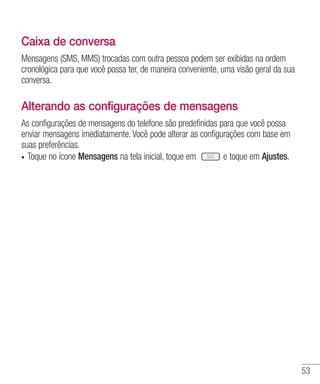 53
Caixa de conversa
Mensagens (SMS, MMS) trocadas com outra pessoa podem ser exibidas na ordem
cronológica para que você possa ter, de maneira conveniente, uma visão geral da sua
conversa.
Alterando as configurações de mensagens
As configurações de mensagens do telefone são predefinidas para que você possa
enviar mensagens imediatamente. Você pode alterar as configurações com base em
suas preferências.
•	 Toque no ícone Mensagens na tela inicial, toque em e toque em Ajustes.
 