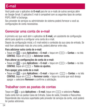 54
E-mail
Você pode usar o aplicativo de E-mail para ler os e-mails de outros serviços além
do Google Gmail. O aplicativo E-mail é compatível com os seguintes tipos de contas:
POP3, IMAP e Exchange.
Seu provedor de serviços ou administrador de sistema poderá fornecer a você as
configurações de conta necessárias.
Gerenciar uma conta de e-mail
A primeira vez que você abrir o aplicativo de E-mail, um assistente de configuração
abrirá para ajudá-lo a configurar uma conta de e-mail.
Depois da configuração inicial, o E-mail exibirá o conteúdo da sua caixa de entrada. Se
você tiver adicionado mais de uma conta, poderá alternar entre elas.
Para adicionar outra conta de e-mail:
•	 Toque em  guia Aplicativos  E-mail  toque em  Contas  na tela
CONTAS, toque em  Adicionar conta.
Para alterar as configurações de conta de e-mail:
•	 Toque em  guia Aplicativos  E-mail  toque em  Contas  na tela
CONTAS, toque em  Todos os ajustes.
Para apagar uma conta de e-mail:
•	 Toque em  guia Aplicativos  E-mail  toque em  Contas  na tela
CONTAS, toque em  Remover conta  toque na conta que você deseja
apagar  selecione Remover e confirme a solicitação.
Trabalhar com as pastas de contas
Toque em  guia Aplicativos  E-mail, toque em e selecione Pastas.
Cada conta tem as pastas Caixa de Entrada, Caixa de saída, Enviados e Rascunhos.
Dependendo dos recursos suportados pelo provedor de serviços da conta, você poderá
ter pastas adicionais.
 