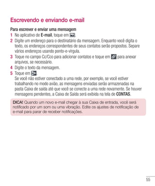 55
Escrevendo e enviando e-mail
Para escrever e enviar uma mensagem
1 	No aplicativo de E-mail, toque em .
2 	Digite um endereço para o destinatário da mensagem. Enquanto você digita o
texto, os endereços correspondentes de seus contatos serão propostos. Separe
vários endereços usando ponto-e-vírgula.
3 	Toque no campo Cc/Cco para adicionar contatos e toque em para anexar
arquivos, se necessário.
4 	Digite o texto da mensagem.
5 	Toque em .
Se você não estiver conectado a uma rede, por exemplo, se você estiver
trabalhando no modo avião, as mensagens enviadas serão armazenadas na
pasta Caixa de saída até que você se conecte a uma rede novamente. Se houver
mensagens pendentes, a Caixa de Saída será exibida na tela de CONTAS.
DICA! Quando um novo e-mail chegar à sua Caixa de entrada, você será
notificado por um som ou uma vibração. Edite os ajustes de notificação de
e-mail para parar de receber notificações.
 