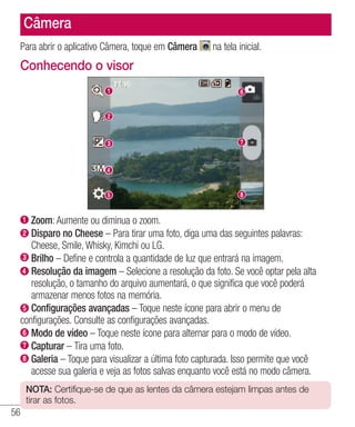 56
Câmera
Para abrir o aplicativo Câmera, toque em Câmera na tela inicial.
Conhecendo o visor
 Zoom: Aumente ou diminua o zoom.
Disparo no Cheese – Para tirar uma foto, diga uma das seguintes palavras:
Cheese, Smile, Whisky, Kimchi ou LG.
Brilho – Define e controla a quantidade de luz que entrará na imagem.
Resolução da imagem – Selecione a resolução da foto. Se você optar pela alta
resolução, o tamanho do arquivo aumentará, o que significa que você poderá
armazenar menos fotos na memória.
Configurações avançadas – Toque neste ícone para abrir o menu de
configurações. Consulte as configurações avançadas.
 Modo de vídeo – Toque neste ícone para alternar para o modo de vídeo.
 Capturar – Tira uma foto.
Galeria – Toque para visualizar a última foto capturada. Isso permite que você
acesse sua galeria e veja as fotos salvas enquanto você está no modo câmera.
NOTA: Certifique-se de que as lentes da câmera estejam limpas antes de
tirar as fotos.
 