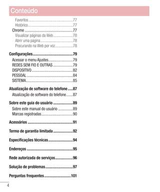 4
Favoritos..............................................77
Histórico...............................................77
Chrome..................................................77
Visualizar páginas da Web.....................78
Abrir uma página..................................78
Procurando na Web por voz...................78
Configurações..........................................79
Acessar o menu Ajustes..........................79
REDES SEM FIO E OUTRAS.....................79
DISPOSITIVO...........................................82
PESSOAL................................................84
SISTEMA................................................85
Atualização de software do telefone......87
Atualização de software do telefone........87
Sobre este guia do usuário.....................89
Sobre este manual do usuário................89
Marcas registradas.................................90
Acessórios...............................................91
Termo de garantia limitada.....................92
Especificações técnicas..........................94
Endereços................................................95
Rede autorizada de serviços...................96
Solução de problemas.............................97
Perguntas frequentes............................101
Conteúdo
 