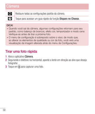 58
Restaure todas as configurações padrão da câmera.
Toque para acessar um guia rápido da função Disparo no Cheese.
DICA!
•	 Quando você sai da câmera, algumas configurações retornam para seu
padrão, como balanço de brancos, efeito cor, temporizador e modo cena
Verifique-as antes de tirar a próxima foto.
•	 O menu de configuração é sobreposto sobre o visor, de modo que,
ao alterar os elementos de qualidade ou cor da foto, você verá uma
visualização da imagem alterada atrás do menu de Configurações.
Tirar uma foto rápida
1 	Abra o aplicativo Câmera.
2 	Segurando o telefone na horizontal, aponte a lente em direção ao alvo que deseja
fotografar.
3 	Toque em para capturar uma foto.
Câmera
 