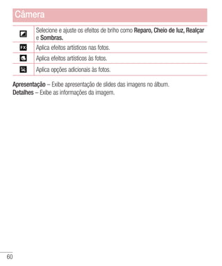 60
Selecione e ajuste os efeitos de briho como Reparo, Cheio de luz, Realçar
e Sombras.
Aplica efeitos artísticos nas fotos.
Aplica efeitos artísticos às fotos.
Aplica opções adicionais às fotos.
Apresentação – Exibe apresentação de slides das imagens no álbum.
Detalhes – Exibe as informações da imagem.
Câmera
 