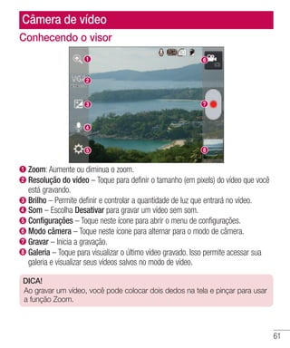 61
Câmera de vídeo
Conhecendo o visor
 Zoom: Aumente ou diminua o zoom.
 Resolução do vídeo – Toque para definir o tamanho (em pixels) do vídeo que você
está gravando.
Brilho – Permite definir e controlar a quantidade de luz que entrará no vídeo.
  Som – Escolha Desativar para gravar um vídeo sem som.
Configurações – Toque neste ícone para abrir o menu de configurações.
 Modo câmera – Toque neste ícone para alternar para o modo de câmera.
 Gravar – Inicia a gravação.
Galeria – Toque para visualizar o último vídeo gravado. Isso permite acessar sua
galeria e visualizar seus vídeos salvos no modo de vídeo.
DICA!
Ao gravar um vídeo, você pode colocar dois dedos na tela e pinçar para usar
a função Zoom.
 