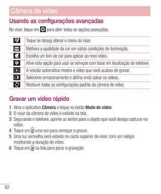 62
Usando as configurações avançadas
No visor, toque em para abrir todas as opções avançadas.
Toque se deseja alterar o menu do visor.
Melhora a qualidade da cor em várias condições de iluminação.
Escolha um tom de cor para aplicar ao novo vídeo.
Ative esta opção para usar os serviços com base em localização do telefone.
A revisão automática mostra o vídeo que você acabou de gravar.
Selecione armazenamento e defina onde salvar os vídeos.
Restaure todas as configurações padrão da câmera de vídeo.
Gravar um vídeo rápido
1 	Abra o aplicativo Câmera e toque no botão Modo de vídeo.
2 	O visor da câmera de vídeo é exibido na tela.
3 	Segurando o telefone, aponte as lentes para o objeto que você deseja capturar no
vídeo.
4 	Toque em uma vez para começar a gravar.
5 	Uma luz vermelha será exibida no canto superior do visor, com um relógio
mostrando a duração do vídeo.
6 	Toque em na tela para parar a gravação.
Câmera de vídeo
 