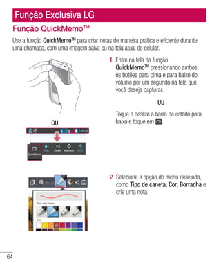 64
Função Exclusiva LG
Função QuickMemoTM
Use a função QuickMemoTM
para criar notas de maneira prática e eficiente durante
uma chamada, com uma imagem salva ou na tela atual do celular.
OU
1 	Entre na tela da função
QuickMemoTM
pressionando ambos
os botões para cima e para baixo do
volume por um segundo na tela que
você deseja capturar.
OU
Toque e deslize a barra de estado para
baixo e toque em .
2 	Selecione a opção do menu desejada,
como Tipo de caneta, Cor, Borracha e
crie uma nota.
Tipo de caneta
Cor
 