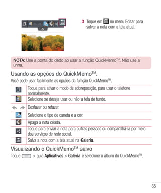 65
3 	Toque em no menu Editar para
salvar a nota com a tela atual.
NOTA: Use a ponta do dedo ao usar a função QuickMemoTM
. Não use a
unha.
Usando as opções do QuickMemoTM
.
Você pode usar facilmente as opções da função QuickMemoTM
.
Toque para ativar o modo de sobreposição, para usar o telefone
normalmente.
Selecione se deseja usar ou não a tela de fundo.
Desfazer ou refazer.
Selecione o tipo de caneta e a cor.
Apaga a nota criada.
Toque para enviar a nota para outras pessoas ou compartilhá-la por meio
dos serviços de rede social.
Salva a nota com a tela atual na Galeria.
Visualizando o QuickMemoTM
salvo
Toque  guia Aplicativos  Galeria e selecione o álbum do QuickMemoTM
.
 