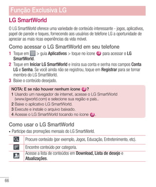 66
LG SmartWorld
O LG SmartWorld oferece uma variedade de conteúdo interessante - jogos, aplicativos,
papel de parede e toques, fornecendo aos usuários de telefone LG a oportunidade de
apreciar as mais ricas experiências da vida móvel.
Como acessar o LG SmartWorld em seu telefone
1 	Toque em  guia Aplicativos  toque no ícone para acessar o LG
SmartWorld.
2 	Toque em Iniciar LG SmartWorld e insira sua conta e senha nos campos Conta
LG e Senha. Se você ainda não se registrou, toque em Registrar para se tornar
membro do LG SmartWorld.
3 	Baixe o conteúdo desejado.
NOTA: E se não houver nenhum ícone ?
1 Usando um navegador de internet, acesse o LG SmartWorld
(www.lgworld.com) e selecione sua região e país..
2 Baixe o aplicativo LG SmartWorld.
3 Execute e instale o arquivo baixado.
4 Acesse o LG SmartWorld tocando no ícone .
Como usar o LG SmartWorld
•	 Participe das promoções mensais do LG SmartWorld.
Procure conteúdo (por exemplo, Jogos, Educação, Entretenimento, etc).
Encontre conteúdo por categoria.
Acesse a lista de conteúdos em Download, Lista de desejo e
Atualizações.
Função Exclusiva LG
 