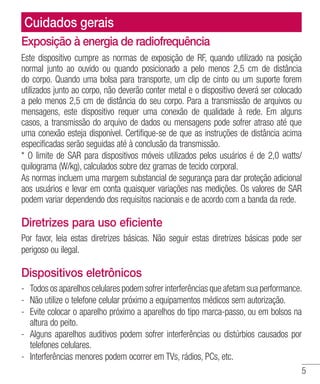 5
Exposição à energia de radiofrequência
Este dispositivo cumpre as normas de exposição de RF, quando utilizado na posição
normal junto ao ouvido ou quando posicionado a pelo menos 2,5 cm de distância
do corpo. Quando uma bolsa para transporte, um clip de cinto ou um suporte forem
utilizados junto ao corpo, não deverão conter metal e o dispositivo deverá ser colocado
a pelo menos 2,5 cm de distância do seu corpo. Para a transmissão de arquivos ou
mensagens, este dispositivo requer uma conexão de qualidade à rede. Em alguns
casos, a transmissão do arquivo de dados ou mensagens pode sofrer atraso até que
uma conexão esteja disponível. Certifique-se de que as instruções de distância acima
especificadas serão seguidas até à conclusão da transmissão.
* O limite de SAR para dispositivos móveis utilizados pelos usuários é de 2,0 watts/
quilograma (W/kg), calculados sobre dez gramas de tecido corporal.
As normas incluem uma margem substancial de segurança para dar proteção adicional
aos usuários e levar em conta quaisquer variações nas medições. Os valores de SAR
podem variar dependendo dos requisitos nacionais e de acordo com a banda da rede.
Diretrizes para uso eficiente
Por favor, leia estas diretrizes básicas. Não seguir estas diretrizes básicas pode ser
perigoso ou ilegal.
Dispositivos eletrônicos
- 	Todos os aparelhos celulares podem sofrer interferências que afetam sua performance.
- 	Não utilize o telefone celular próximo a equipamentos médicos sem autorização.
- 	Evite colocar o aparelho próximo a aparelhos do tipo marca-passo, ou em bolsos na
altura do peito.
- 	Alguns aparelhos auditivos podem sofrer interferências ou distúrbios causados por
telefones celulares.
- 	Interferências menores podem ocorrer em TVs, rádios, PCs, etc.
Cuidados gerais
 