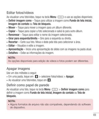 69
Editar fotos/vídeos
Ao visualizar uma foto/vídeo, toque na tecla Menu e use as opções disponíveis:
•	 Definir imagem como – Toque para utilizar a imagem como Fundo de tela inicial,
Imagem do contato ou Tela de bloqueio.
•	 Mover – Toque para mover a imagem para um álbum diferente.
•	 Copiar – Toque para copiar a foto selecionada e salvá-la para outro álbum.
•	 Renomear – Toque para editar o nome da imagem selecionada.
•	 Girar para esquerda/direita – Gire para a esquerda ou direita.
•	 Recortar – Corte sua foto. Mova o dedo pela tela para selecionar a área.
•	 Editar – Visualize e edite a imagem.
•	 Apresentação – Inicie uma apresentação de slides com as imagens na pasta atual.
•	 Detalhes – Exibe as informações da imagem.
NOTA:
As opções disponíveis para edição de vídeos e fotos podem ser diferentes.
Apagar imagens
Use um dos métodos a seguir:
•	 Em uma pasta, toque em    selecione fotos/vídeos  Apagar.
•	 Ao visualizar uma foto/vídeo, toque em .
Definir como papel de parede
Ao visualizar uma foto, toque na tecla Menu  Definir imagem como para
definir a imagem como Fundo de tela inicial, Imagem do contato ou Tela de
bloqueio.
NOTA:
•	 Alguns formatos de arquivo não são compatíveis, dependendo do software
de dispositivo.
 