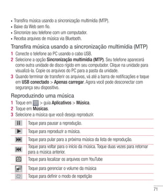 71
•	 Transfira música usando a sincronização multimídia (MTP).
•	 Baixe da Web sem fio.
•	 Sincronize seu telefone com um computador.
•	 Receba arquivos de música via Bluetooth.
Transfira música usando a sincronização multimídia (MTP)
1 	Conecte o telefone ao PC usando o cabo USB.
2 	Selecione a opção Sincronização multimídia (MTP). Seu telefone aparecerá
como outra unidade de disco rígido em seu computador. Clique na unidade para
visualizá-la. Copie os arquivos do PC para a pasta da unidade.
3 	Quando terminar de transferir os arquivos, vá até a barra de notificações e toque
em USB conectado  Apenas carregar. Agora você pode desconectar com
segurança seu dispositivo.
Reproduzindo uma música
1 	Toque em  guia Aplicativos  Música.
2 	Toque em Músicas.
3 	Selecione a música que você deseja reproduzir.
Toque para pausar a reprodução.
Toque para reproduzir a música.
Toque para pular para a próxima música da lista de reprodução.
Toque para voltar para o início da música. Toque duas vezes para retornar
para a música anterior.
Toque para localizar os arquivos com YouTube
Toque para gerenciar o volume da música
Toque para definir o modo de repetição
 