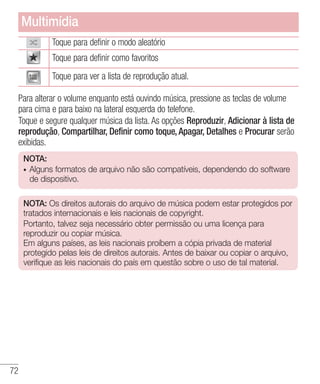72
Toque para definir o modo aleatório
Toque para definir como favoritos
Toque para ver a lista de reprodução atual.
Para alterar o volume enquanto está ouvindo música, pressione as teclas de volume
para cima e para baixo na lateral esquerda do telefone.
Toque e segure qualquer música da lista. As opções Reproduzir, Adicionar à lista de
reprodução, Compartilhar, Definir como toque, Apagar, Detalhes e Procurar serão
exibidas.
NOTA:
•	 Alguns formatos de arquivo não são compatíveis, dependendo do software
de dispositivo.
NOTA: Os direitos autorais do arquivo de música podem estar protegidos por
tratados internacionais e leis nacionais de copyright.
Portanto, talvez seja necessário obter permissão ou uma licença para
reproduzir ou copiar música. 	
Em alguns países, as leis nacionais proíbem a cópia privada de material
protegido pelas leis de direitos autorais. Antes de baixar ou copiar o arquivo,
verifique as leis nacionais do país em questão sobre o uso de tal material.
Multimídia
 